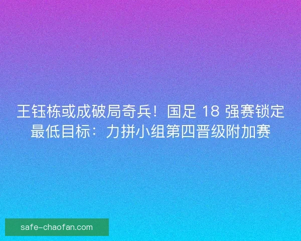 王钰栋或成破局奇兵！国足 18 强赛锁定最低目标：力拼小组第四晋级附加赛