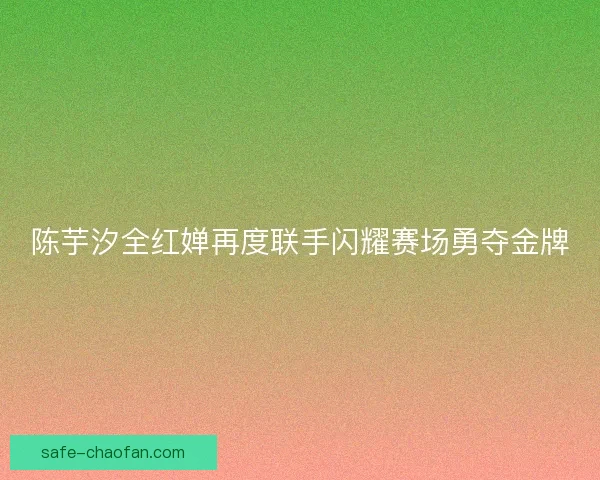 陈芋汐全红婵再度联手闪耀赛场勇夺金牌 陈芋汐全红婵再度联手闪耀赛场勇夺金牌