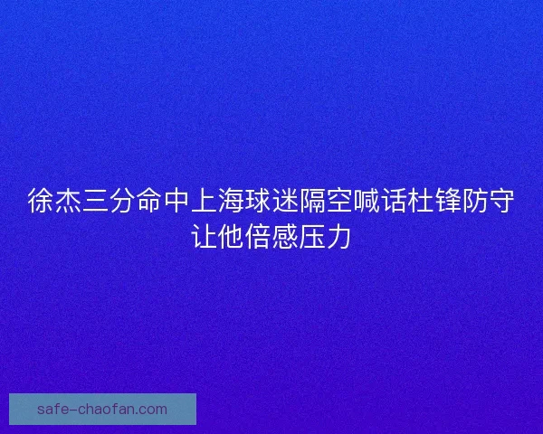 徐杰三分命中上海球迷隔空喊话杜锋防守让他倍感压力