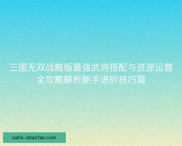 三国无双战略版最强武将搭配与资源运营全攻略解析新手进阶技巧篇
