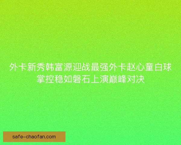 外卡新秀韩富源迎战最强外卡赵心童白球掌控稳如磐石上演巅峰对决